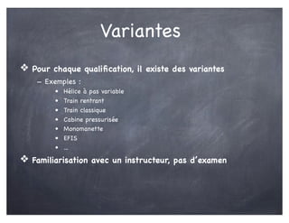 Variantes
❖ Pour chaque qualiﬁcation, il existe des variantes
- Exemples :
• Hélice à pas variable
• Train rentrant
• Train classique
• Cabine pressurisée
• Monomanette
• EFIS
• ...
❖ Familiarisation avec un instructeur, pas d’examen
 