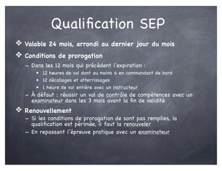 Qualiﬁcation SEP
❖ Valable 24 mois, arrondi au dernier jour du mois
❖ Conditions de prorogation
- Dans les 12 mois qui précèdent l'expiration :
• 12 heures de vol dont au moins 6 en commandant de bord
• 12 décollages et atterrissages
• 1 heure de vol entière avec un instructeur
- À défaut : réussir un vol de contrôle de compétences avec un
examinateur dans les 3 mois avant la ﬁn de validité
❖ Renouvellement
- Si les conditions de prorogation de sont pas remplies, la
qualiﬁcation est périmée, il faut la renouveler
- En repassant l’épreuve pratique avec un examinateur
 