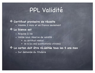 PPL Validité
❖ Certiﬁcat provisoire de réussite
- Valable 2 mois et en France seulement
❖ La licence est
- Acquise à vie
- Valide sous réserve de validité :
• du certiﬁcat médical
• de la (ou des) qualiﬁcation(s) utilisée(s)
❖ Le carton doit être ré-éditée tous les 5 ans max
- Sur demande du titulaire
 