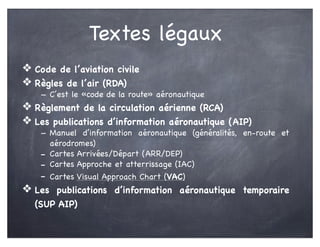 Textes légaux
❖ Code de l’aviation civile
❖ Règles de l’air (RDA)
- C’est le «code de la route» aéronautique
❖ Règlement de la circulation aérienne (RCA)
❖ Les publications d’information aéronautique (AIP)
- Manuel d’information aéronautique (généralités, en-route et
aérodromes)
- Cartes Arrivées/Départ (ARR/DEP)
- Cartes Approche et atterrissage (IAC)
- Cartes Visual Approach Chart (VAC)
❖ Les publications d’information aéronautique temporaire
(SUP AIP)
 
