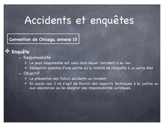 Accidents et enquêtes
❖ Enquête
- Responsabilité
• Le pays responsable est celui dans lequel l'accident a eu lieu
• Délégation possible d’une partie ou la totalité de l'enquête à un autre état
- Objectif
• La prévention des futurs accidents ou incident
• En aucun cas, il ne s’agit de fournir des rapports techniques à la justice ou
aux assurances ou de désigner des responsabilités juridiques.
Convention de Chicago, annexe 13
 