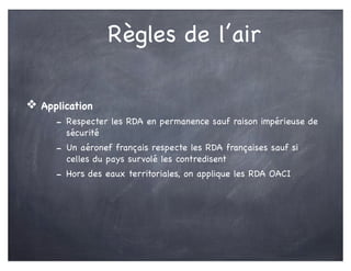 Règles de l’air
❖ Application
- Respecter les RDA en permanence sauf raison impérieuse de
sécurité
- Un aéronef français respecte les RDA françaises sauf si
celles du pays survolé les contredisent
- Hors des eaux territoriales, on applique les RDA OACI
 