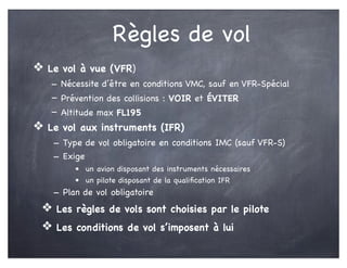 Règles de vol
❖ Le vol à vue (VFR)
- Nécessite d’être en conditions VMC, sauf en VFR-Spécial
- Prévention des collisions : VOIR et ÉVITER
- Altitude max FL195
❖ Le vol aux instruments (IFR)
- Type de vol obligatoire en conditions IMC (sauf VFR-S)
- Exige
• un avion disposant des instruments nécessaires
• un pilote disposant de la qualiﬁcation IFR
- Plan de vol obligatoire
❖ Les règles de vols sont choisies par le pilote
❖ Les conditions de vol s’imposent à lui
 