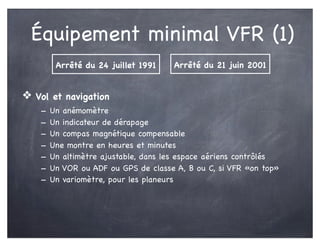 Équipement minimal VFR (1)
❖ Vol et navigation
- Un anémomètre
- Un indicateur de dérapage
- Un compas magnétique compensable
- Une montre en heures et minutes
- Un altimètre ajustable, dans les espace aériens contrôlés
- Un VOR ou ADF ou GPS de classe A, B ou C, si VFR «on top»
- Un variomètre, pour les planeurs
Arrêté du 24 juillet 1991 Arrêté du 21 juin 2001
 