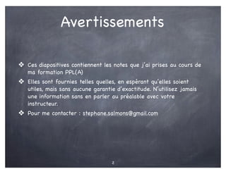 Avertissements
❖ Ces diapositives contiennent les notes que j’ai prises au cours de
ma formation PPL(A)
❖ Elles sont fournies telles quelles, en espérant qu’elles soient
utiles, mais sans aucune garantie d’exactitude. N’utilisez jamais
une information sans en parler au préalable avec votre
instructeur.
❖ Pour me contacter : stephane.salmons@gmail.com
2
 