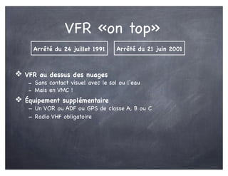 VFR «on top»
❖ VFR au dessus des nuages
- Sans contact visuel avec le sol ou l’eau
- Mais en VMC !
❖ Équipement supplémentaire
- Un VOR ou ADF ou GPS de classe A, B ou C
- Radio VHF obligatoire
Arrêté du 21 juin 2001Arrêté du 24 juillet 1991
 