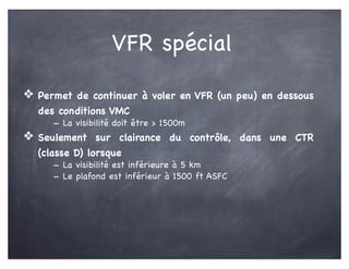 VFR spécial
❖ Permet de continuer à voler en VFR (un peu) en dessous
des conditions VMC
- La visibilité doit être > 1500m
❖ Seulement sur clairance du contrôle, dans une CTR
(classe D) lorsque
- La visibilité est inférieure à 5 km
- Le plafond est inférieur à 1500 ft ASFC
 