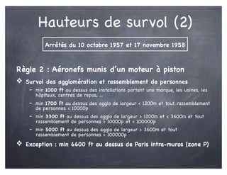Hauteurs de survol (2)
Règle 2 : Aéronefs munis d’un moteur à piston
❖ Survol des agglomération et rassemblement de personnes
- min 1000 ft au dessus des installations portant une marque, les usines, les
hôpitaux, centres de repos, ...
- min 1700 ft au dessus des agglo de largeur < 1200m et tout rassemblement
de personnes < 10000p
- min 3300 ft au dessus des agglo de largeur > 1200m et < 3600m et tout
rassemblement de personnes > 10000p et < 100000p
- min 5000 ft au dessus des agglo de largeur > 3600m et tout
rassemblement de personnes > 100000p
❖ Exception : min 6600 ft au dessus de Paris intra-muros (zone P)
Arrêtés du 10 octobre 1957 et 17 novembre 1958
 