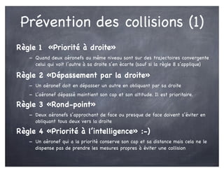 Prévention des collisions (1)
Règle 1 «Priorité à droite»
- Quand deux aéronefs au même niveau sont sur des trajectoires convergente
celui qui voit l’autre à sa droite s’en écarte (sauf si la règle 8 s’applique)
Règle 2 «Dépassement par la droite»
- Un aéronef doit en dépasser un autre en obliquant par sa droite
- L’aéronef dépassé maintient son cap et son altitude. Il est prioritaire.
Règle 3 «Rond-point»
- Deux aéronefs s’approchant de face ou presque de face doivent s’éviter en
obliquant tous deux vers la droite
Règle 4 «Priorité à l’intelligence» :-)
- Un aéronef qui a la priorité conserve son cap et sa distance mais cela ne le
dispense pas de prendre les mesures propres à éviter une collision
 
