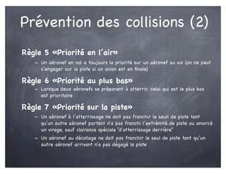 Prévention des collisions (2)
Règle 5 «Priorité en l’air»
- Un aéronef en vol a toujours la priorité sur un aéronef au sol (on ne peut
s’engager sur la piste si un avion est en ﬁnale)
Règle 6 «Priorité au plus bas»
- Lorsque deux aéronefs se préparent à atterrir, celui qui est le plus bas
est prioritaire
Règle 7 «Priorité sur la piste»
- Un aéronef à l’atterrissage ne doit pas franchir le seuil de piste tant
qu’un autre aéronef partant n’a pas franchi l’extrémité de piste ou amorcé
un virage, sauf clairance spéciale “d’atterrissage derrière”
- Un aéronef au décollage ne doit pas franchir le seul de piste tant qu’un
autre aéronef arrivant n’a pas dégagé la piste
 