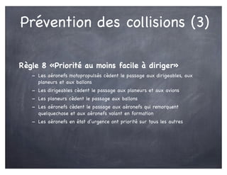 Prévention des collisions (3)
Règle 8 «Priorité au moins facile à diriger»
- Les aéronefs motopropulsés cèdent le passage aux dirigeables, aux
planeurs et aux ballons
- Les dirigeables cèdent le passage aux planeurs et aux avions
- Les planeurs cèdent le passage aux ballons
- Les aéronefs cèdent le passage aux aéronefs qui remorquent
quelquechose et aux aéronefs volant en formation
- Les aéronefs en état d’urgence ont priorité sur tous les autres
 