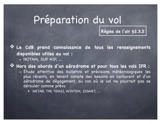 Préparation du vol
❖ Le CdB prend connaissance de tous les renseignements
disponibles utiles au vol :
- NOTAM, SUP AIP, ...
❖ Hors des abords d’un aérodrome et pour tous les vols IFR :
- Étude attentive des bulletins et prévisions météorologiques les
plus récents, en tenant compte des besoins en carburant et d’un
aérodrome de dégagement, au cas où le vol ne pourrait pas se
dérouler comme prévu
• METAR, TAF, TEMSI, WINTEM, SIGMET, ...
Règles de l’air §2.3.2
 