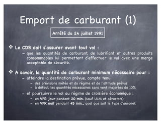 Emport de carburant (1)
❖ Le CDB doit s'assurer avant tout vol :
- que les quantités de carburant, de lubriﬁant et autres produits
consommables lui permettent d'effectuer le vol avec une marge
acceptable de sécurité.
❖ A savoir, la quantité de carburant minimum nécessaire pour :
- atteindre la destination prévue, compte tenu
- des prévisions météo et du régime et de l'altitude prévus
- à défaut, les quantités nécessaires sans vent majorées de 10%
- et poursuivre le vol au régime de croisière économique :
- en VFR jour pendant 20 min. (sauf ULM et aérostats)
- en VFR nuit pendant 45 min., quel que soit le type d'aéronef.
Arrêté du 24 juillet 1991
 