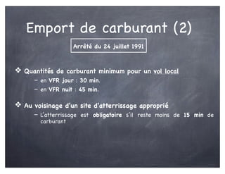 Emport de carburant (2)
❖ Quantités de carburant minimum pour un vol local
- en VFR jour : 30 min.
- en VFR nuit : 45 min.
❖ Au voisinage d'un site d'atterrissage approprié
- L’atterrissage est obligatoire s’il reste moins de 15 min de
carburant
Arrêté du 24 juillet 1991
 
