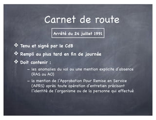 Carnet de route
❖ Tenu et signé par le CdB
❖ Rempli au plus tard en ﬁn de journée
❖ Doit contenir :
- les anomalies du vol ou une mention explicite d’absence
(RAS ou AO)
- la mention de l’Approbation Pour Remise en Service
(APRS) après toute opération d’entretien précisant
l’identité de l’organisme ou de la personne qui effectué
Arrêté du 24 juillet 1991
 