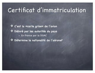 Certiﬁcat d’immatriculation
❖ C’est la «carte grise» de l’avion
❖ Délivré par les autorités du pays
- En France par la DGAC
❖ Détermine la nationalité de l’aéronef
 