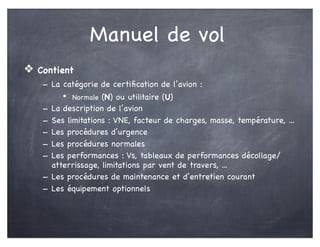 Manuel de vol
❖ Contient
- La catégorie de certiﬁcation de l’avion :
• Normale (N) ou utilitaire (U)
- La description de l’avion
- Ses limitations : VNE, facteur de charges, masse, température, ...
- Les procédures d’urgence
- Les procédures normales
- Les performances : Vs, tableaux de performances décollage/
atterrissage, limitations par vent de travers, ...
- Les procédures de maintenance et d’entretien courant
- Les équipement optionnels
 