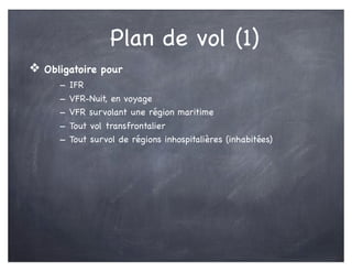 Plan de vol (1)
❖ Obligatoire pour
- IFR
- VFR-Nuit, en voyage
- VFR survolant une région maritime
- Tout vol transfrontalier
- Tout survol de régions inhospitalières (inhabitées)
 