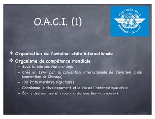 ❖ Organisation de l’aviation civile internationale
❖ Organisme de compétence mondiale
- Sous tutelle des Nations-Unis
- Créé en 1944 par la convention internationale de l’aviation civile
(convention de Chicago)
- 190 états membres signataires
- Coordonne le développement et la vie de l’aéronautique civile
- Édicte des normes et recommandations (les «annexes»)
O.A.C.I. (1)
 