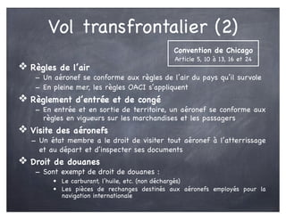 Vol transfrontalier (2)
❖ Règles de l’air
- Un aéronef se conforme aux règles de l’air du pays qu’il survole
- En pleine mer, les règles OACI s’appliquent
❖ Règlement d’entrée et de congé
- En entrée et en sortie de territoire, un aéronef se conforme aux
règles en vigueurs sur les marchandises et les passagers
❖ Visite des aéronefs
- Un état membre a le droit de visiter tout aéronef à l’atterrissage
et au départ et d’inspecter ses documents
❖ Droit de douanes
- Sont exempt de droit de douanes :
• Le carburant, l’huile, etc. (non déchargés)
• Les pièces de rechanges destinés aux aéronefs employés pour la
navigation internationale
Convention de Chicago
Article 5, 10 à 13, 16 et 24
 