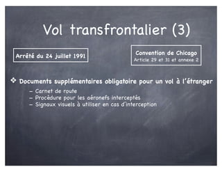 Vol transfrontalier (3)
❖ Documents supplémentaires obligatoire pour un vol à l’étranger
- Carnet de route
- Procédure pour les aéronefs interceptés
- Signaux visuels à utiliser en cas d’interception
Arrêté du 24 juillet 1991
Convention de Chicago
Article 29 et 31 et annexe 2
 
