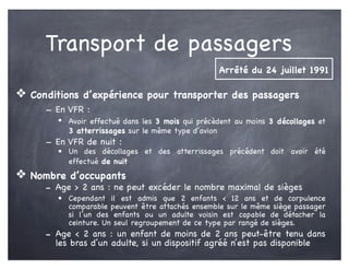 Transport de passagers
❖ Conditions d’expérience pour transporter des passagers
- En VFR :
• Avoir effectué dans les 3 mois qui précèdent au moins 3 décollages et
3 atterrissages sur le même type d’avion
- En VFR de nuit :
• Un des décollages et des atterrissages précédent doit avoir été
effectué de nuit
❖ Nombre d’occupants
- Age > 2 ans : ne peut excéder le nombre maximal de sièges
• Cependant il est admis que 2 enfants < 12 ans et de corpulence
comparable peuvent être attachés ensemble sur le même siège passager
si l’un des enfants ou un adulte voisin est capable de détacher la
ceinture. Un seul regroupement de ce type par rangé de sièges.
- Age < 2 ans : un enfant de moins de 2 ans peut-être tenu dans
les bras d’un adulte, si un dispositif agréé n’est pas disponible
Arrêté du 24 juillet 1991
 