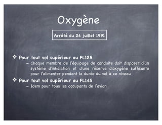 Oxygène
❖ Pour tout vol supérieur au FL125
- Chaque membre de l'équipage de conduite doit disposer d'un
système d'inhalation et d'une réserve d'oxygène sufﬁsante
pour l'alimenter pendant la durée du vol à ce niveau
❖ Pour tout vol supérieur au FL145
- Idem pour tous les occupants de l’avion
Arrêté du 24 juillet 1991
 