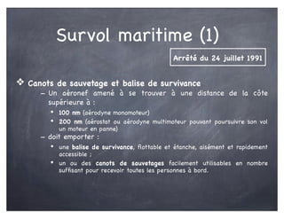 Survol maritime (1)
❖ Canots de sauvetage et balise de survivance
- Un aéronef amené à se trouver à une distance de la côte
supérieure à :
• 100 nm (aérodyne monomoteur)
• 200 nm (aérostat ou aérodyne multimoteur pouvant poursuivre son vol
un moteur en panne)
- doit emporter :
• une balise de survivance, ﬂottable et étanche, aisément et rapidement
accessible ;
• un ou des canots de sauvetages facilement utilisables en nombre
sufﬁsant pour recevoir toutes les personnes à bord.
Arrêté du 24 juillet 1991
 