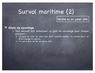 Survol maritime (2)
❖ Gilets de sauvetage
- Tout aéronef doit embarquer un gilet de sauvetage pour chaque
occupant :
• Lorsque la côte ne peut pas être rejointe moteur en panne pour un
atterrissage d’urgence
• s’il est à plus de 50 nm de la côte
Arrêté du 24 juillet 1991
 