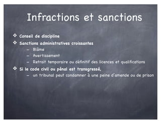 Infractions et sanctions
❖ Conseil de discipline
❖ Sanctions administratives croissantes
- Blâme
- Avertissement
- Retrait temporaire ou déﬁnitif des licences et qualiﬁcations
❖ Si le code civil ou pénal est transgressé,
- un tribunal peut condamner à une peine d’amende ou de prison
 