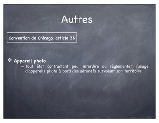 Autres
❖ Appareil photo
- Tout état contractant peut interdire ou réglementer l'usage
d'appareils photo à bord des aéronefs survolant son territoire
Convention de Chicago, article 36
 