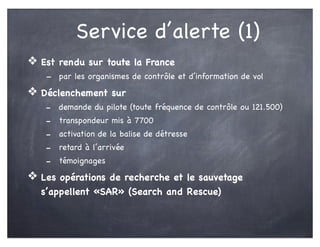 Service d’alerte (1)
❖ Est rendu sur toute la France
- par les organismes de contrôle et d’information de vol
❖ Déclenchement sur
- demande du pilote (toute fréquence de contrôle ou 121.500)
- transpondeur mis à 7700
- activation de la balise de détresse
- retard à l’arrivée
- témoignages
❖ Les opérations de recherche et le sauvetage
s’appellent «SAR» (Search and Rescue)
 