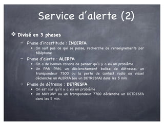 Service d’alerte (2)
❖ Divisé en 3 phases
- Phase d’incertitude : INCERFA
• On sait pas ce qui se passe, recherche de renseignements par
téléphone
- Phase d’alerte : ALERFA
• On a de bonnes raisons de penser qu'il y a eu un problème
• Un PAN PAN, un déclenchement balise de détresse, un
transpondeur 7500 ou la perte de contact radio ou visuel
déclenche un ALERFA (ou un DETRESFA) dans les 5 min
- Phase de détresse : DETRESFA
• On est sûr qu’il y a eu un problème
• Un MAYDAY ou un transpondeur 7700 déclenche un DETRESFA
dans les 5 min.
 