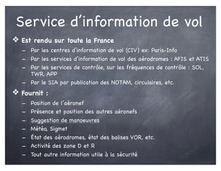 Service d’information de vol
❖ Est rendu sur toute la France
- Par les centres d’information de vol (CIV) ex: Paris-Info
- Par les services d’information de vol des aérodromes : AFIS et ATIS
- Par les services de contrôle, sur les fréquences de contrôle : SOL,
TWR, APP
- Par le SIA par publication des NOTAM, circulaires, etc.
❖ Fournit :
- Position de l’aéronef
- Présence et position des autres aéronefs
- Suggestion de manoeuvres
- Météo, Sigmet
- État des aérodromes, état des balises VOR, etc.
- Activité des zone D et R
- Tout autre information utile à la sécurité
 