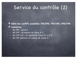 Service du contrôle (2)
❖ Gère les conﬂits possibles IFR/IFR, VFR/IFR, VFR/VFR
❖ Concerne
- les IFR : partout
- les VFR : en espace de classe B, C
- les VFR nuit : en espace de classe B, C, D, E
- les VFR spéciaux en espace de classe D
 