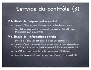 Service du contrôle (3)
❖ Méthode de l’espacement normalisé
- Le contrôleur assure l’espacement entre les aéronefs
- Les CdB respectent strictement les caps et les altitudes
transmises par le contrôle
❖ Méthode de l’information de traﬁc
- Inutile si l’aéronef est contrôlé par espacement
- Le contrôleur transmet les positions des autres aéronefs et
“suit” ce qui se passe (contrairement à l’information de vol)
- Le CdB est responsable de la manoeuvre d’évitement
- Possible seulement pour les aéronefs “connus” du contrôle
 