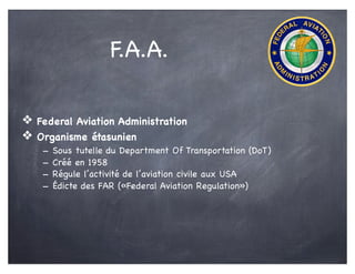 F.A.A.
❖ Federal Aviation Administration
❖ Organisme étasunien
- Sous tutelle du Department Of Transportation (DoT)
- Créé en 1958
- Régule l’activité de l’aviation civile aux USA
- Édicte des FAR («Federal Aviation Regulation»)
 