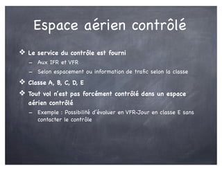 Espace aérien contrôlé
❖ Le service du contrôle est fourni
- Aux IFR et VFR
- Selon espacement ou information de traﬁc selon la classe
❖ Classe A, B, C, D, E
❖ Tout vol n’est pas forcément contrôlé dans un espace
aérien contrôlé
- Exemple : Possibilité d’évoluer en VFR-Jour en classe E sans
contacter le contrôle
 