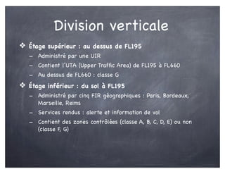 Division verticale
❖ Étage supérieur : au dessus de FL195
- Administré par une UIR
- Contient l’UTA (Upper Trafﬁc Area) de FL195 à FL660
- Au dessus de FL660 : classe G
❖ Étage inférieur : du sol à FL195
- Administré par cinq FIR géographiques : Paris, Bordeaux,
Marseille, Reims
- Services rendus : alerte et information de vol
- Contient des zones contrôlées (classe A, B, C, D, E) ou non
(classe F, G)
 