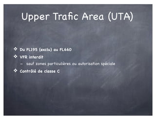 Upper Traﬁc Area (UTA)
❖ Du FL195 (exclu) au FL660
❖ VFR interdit
- sauf zones particulières ou autorisation spéciale
❖ Contrôlé de classe C
 