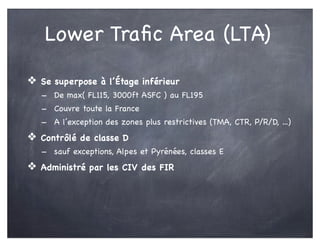 Lower Traﬁc Area (LTA)
❖ Se superpose à l’Étage inférieur
- De max( FL115, 3000ft ASFC ) au FL195
- Couvre toute la France
- A l’exception des zones plus restrictives (TMA, CTR, P/R/D, ...)
❖ Contrôlé de classe D
- sauf exceptions, Alpes et Pyrénées, classes E
❖ Administré par les CIV des FIR
 