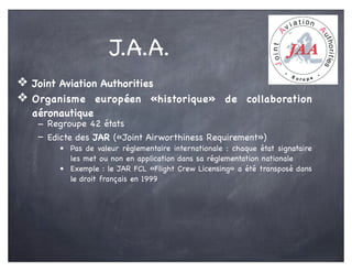 J.A.A.
❖ Joint Aviation Authorities
❖ Organisme européen «historique» de collaboration
aéronautique
- Regroupe 42 états
- Edicte des JAR («Joint Airworthiness Requirement»)
• Pas de valeur réglementaire internationale : chaque état signataire
les met ou non en application dans sa réglementation nationale
• Exemple : le JAR FCL «Flight Crew Licensing» a été transposé dans
le droit français en 1999
 
