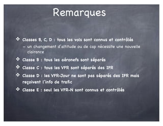 Remarques
❖ Classes B, C, D : tous les vols sont connus et contrôlés
- un changement d’altitude ou de cap nécessite une nouvelle
clairance
❖ Classe B : tous les aéronefs sont séparés
❖ Classe C : tous les VFR sont séparés des IFR
❖ Classe D : les VFR-Jour ne sont pas séparés des IFR mais
reçoivent l’info de traﬁc
❖ Classe E : seul les VFR-N sont connus et contrôlés
 