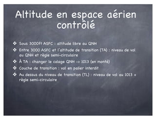 Altitude en espace aérien
contrôlé
❖ Sous 3000ft ASFC : altitude libre au QNH
❖ Entre 3000 ASFC et l’altitude de transition (TA) : niveau de vol
au QNH et règle semi-circulaire
❖ À TA : changer le calage QNH -> 1013 (en monté)
❖ Couche de transition : vol en palier interdit
❖ Au dessus du niveau de transition (TL) : niveau de vol au 1013 +
règle semi-circulaire
 