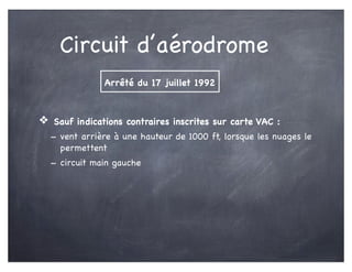 Circuit d’aérodrome
❖ Sauf indications contraires inscrites sur carte VAC :
- vent arrière à une hauteur de 1000 ft, lorsque les nuages le
permettent
- circuit main gauche
Arrêté du 17 juillet 1992
 