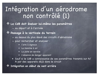 Intégration d’un aérodrome
non contrôlé (1)
❖ Le CdB doit évaluer lui-même les paramètres
- au départ et à l’arrivée
❖ Passage à la verticale du terrain
- au dessus du plus élevé des circuits d’aérodrome
- pour rechercher et analyser :
• l’aire à signaux
• La manche à air
• La piste en service
• L’absence de danger apparent
• Sauf si le CdB a connaissance de ces paramètres transmis sur A/
A par des appareils déjà dans le circuit
❖ Intégration en début de vent arrière
 