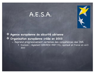 A.E.S.A.
❖ Agence européenne de sécurité aérienne
❖ Organisation européenne créée en 2003
- Reprend progressivement certaines des compétences des JAA
• Exemple : règlement AIRCREW PART FCL, appliqué en France en avril
2013
 