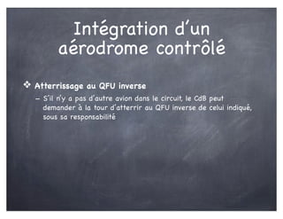 Intégration d’un
aérodrome contrôlé
❖ Atterrissage au QFU inverse
- S’il n’y a pas d’autre avion dans le circuit, le CdB peut
demander à la tour d’atterrir au QFU inverse de celui indiqué,
sous sa responsabilité
 