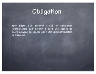 Obligation
- Tout pilote d'un aéronef utilisé en navigation
internationale doit détenir à bord une licence de
pilote délivrée ou validée par l'Etat d'immatriculation
de l'aéronef
 