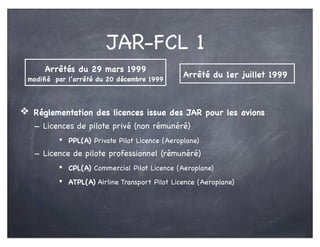 JAR-FCL 1
❖ Réglementation des licences issue des JAR pour les avions
- Licences de pilote privé (non rémunéré)
• PPL(A) Private Pilot Licence (Aeroplane)
- Licence de pilote professionnel (rémunéré)
• CPL(A) Commercial Pilot Licence (Aeroplane)
• ATPL(A) Airline Transport Pilot Licence (Aeroplane)
Arrêtés du 29 mars 1999
modiﬁé par l’arrêté du 20 décembre 1999
Arrêté du 1er juillet 1999
 